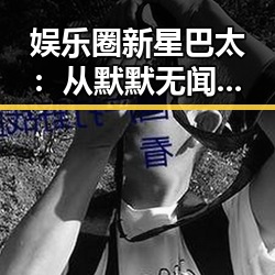 娱乐圈新星巴太:从默默无闻到一夜成名的背后