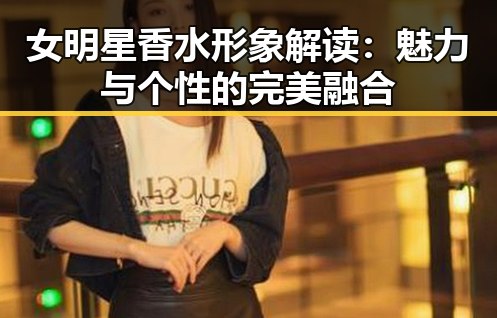 女明星香水形象解读:魅力与个性的完美融合